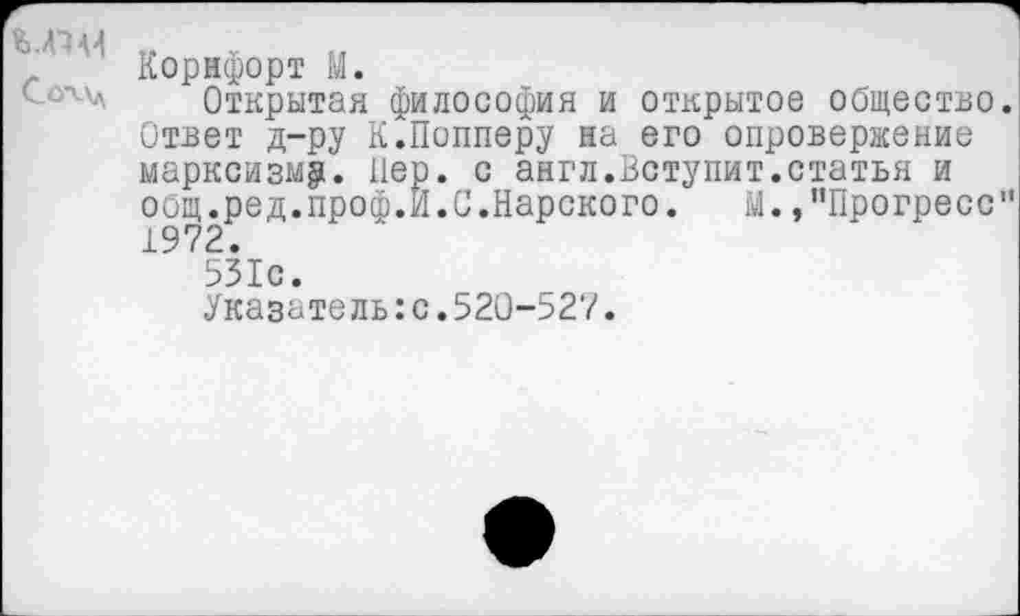 ﻿Корнфорт М.
Открытая философия и открытое общество Ответ д-ру К.Попперу на его опровержение марксизму. Пер. с англ.Вступит.статья и общ.ред.проф.И.С.Карского.	М.»"Прогресс
1972.
531с.
Указатель:с.520-527.